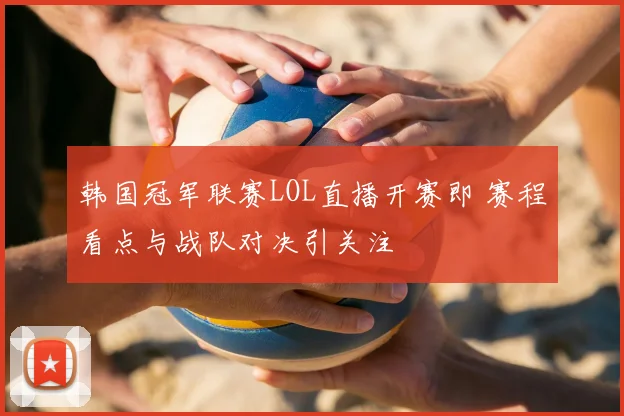 韩国冠军联赛LOL直播开赛即 赛程看点与战队对决引关注