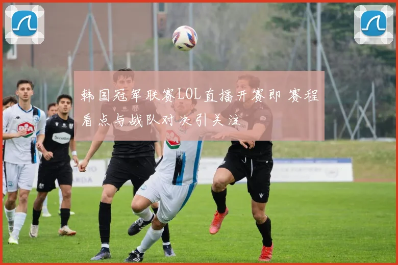 韩国冠军联赛LOL直播开赛即 赛程看点与战队对决引关注