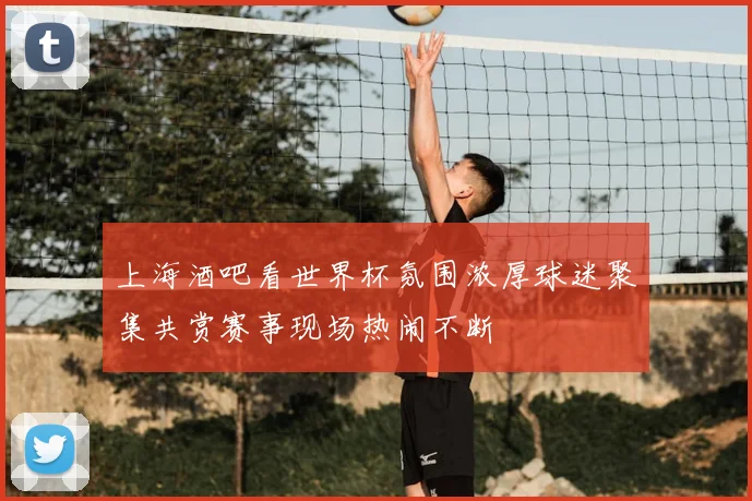 上海酒吧看世界杯氛围浓厚球迷聚集共赏赛事现场热闹不断