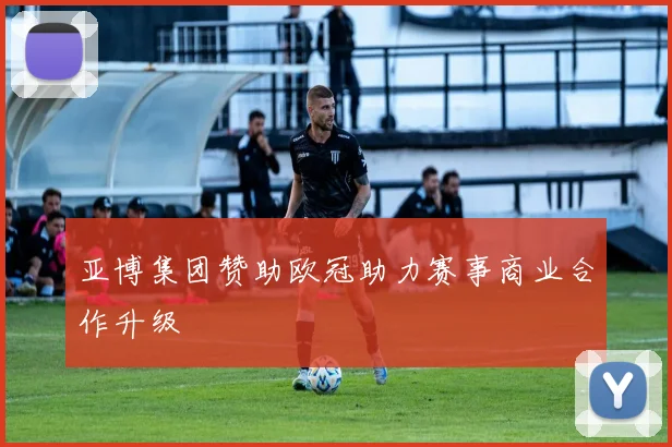 亚博集团赞助欧冠助力赛事商业合作升级