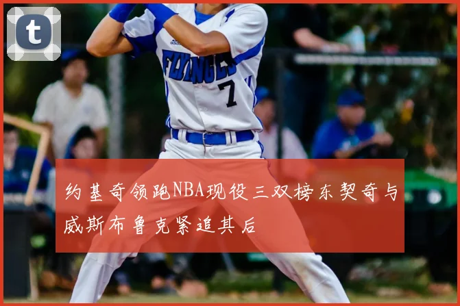 约基奇领跑NBA现役三双榜东契奇与威斯布鲁克紧追其后