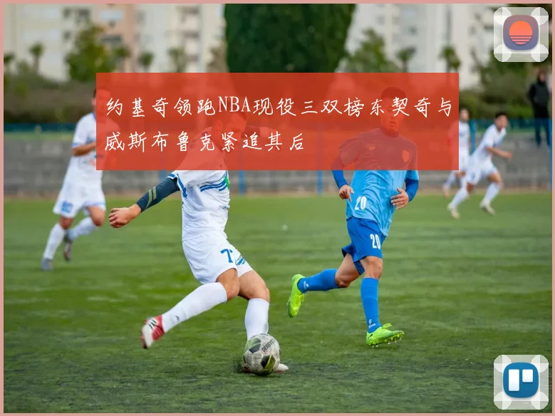 约基奇领跑NBA现役三双榜东契奇与威斯布鲁克紧追其后