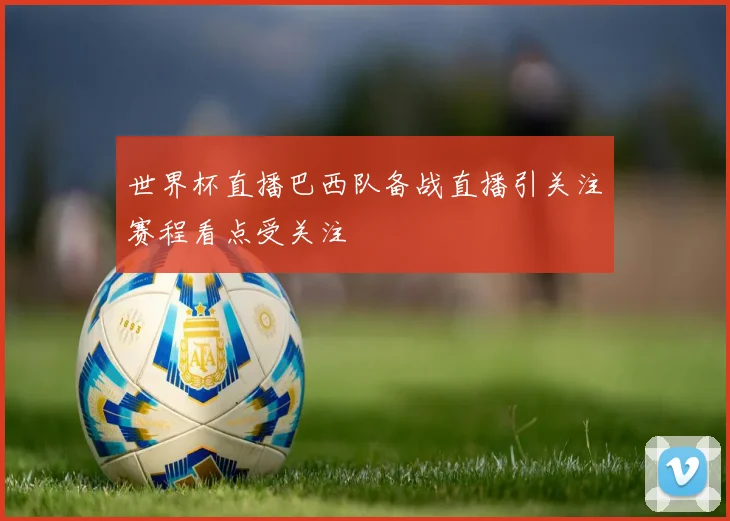 世界杯直播巴西队备战直播引关注赛程看点受关注