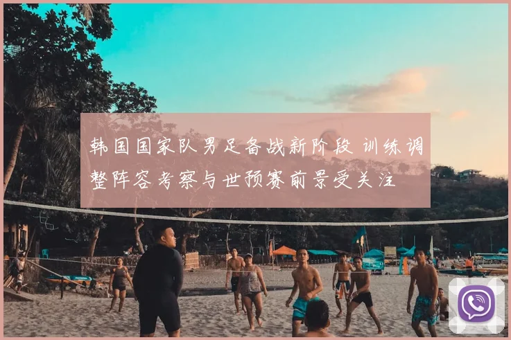 韩国国家队男足备战新阶段 训练调整阵容考察与世预赛前景受关注