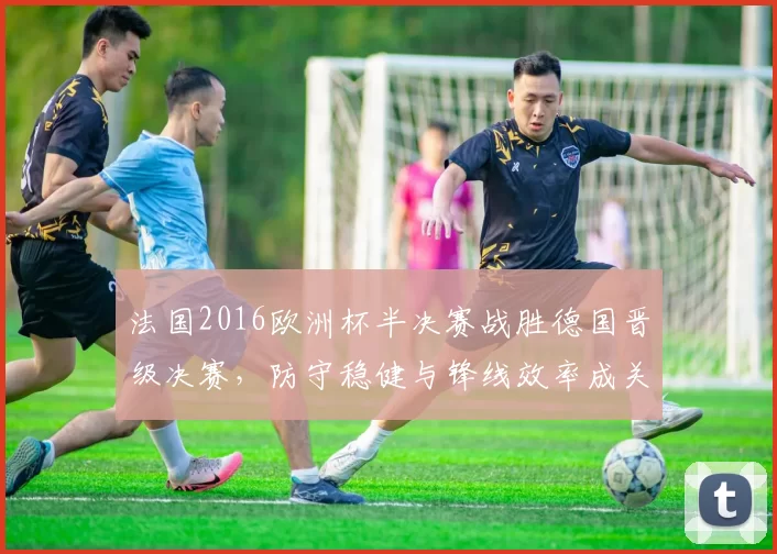 法国2016欧洲杯半决赛战胜德国晋级决赛,防守稳健与锋线效率成关键
