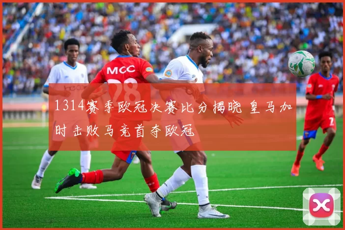 1314赛季欧冠决赛比分揭晓 皇马加时击败马竞首夺欧冠