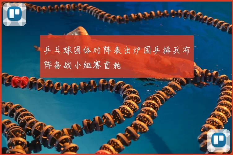 乒乓球团体对阵表出炉国乒排兵布阵备战小组赛首轮