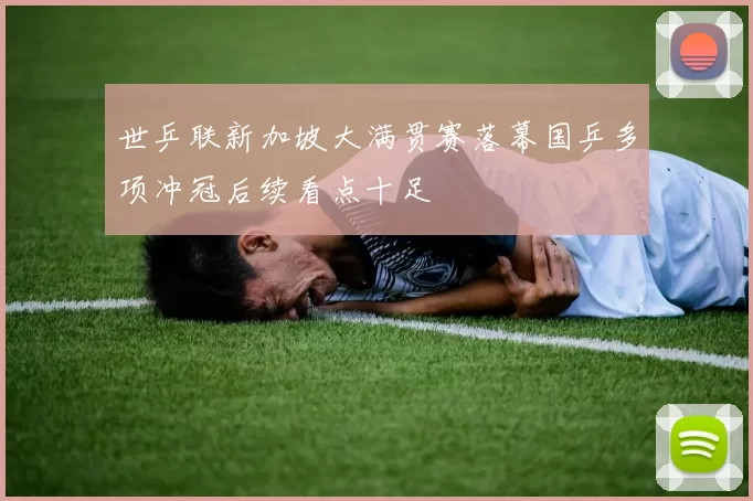 世乒联新加坡大满贯赛落幕国乒多项冲冠后续看点十足