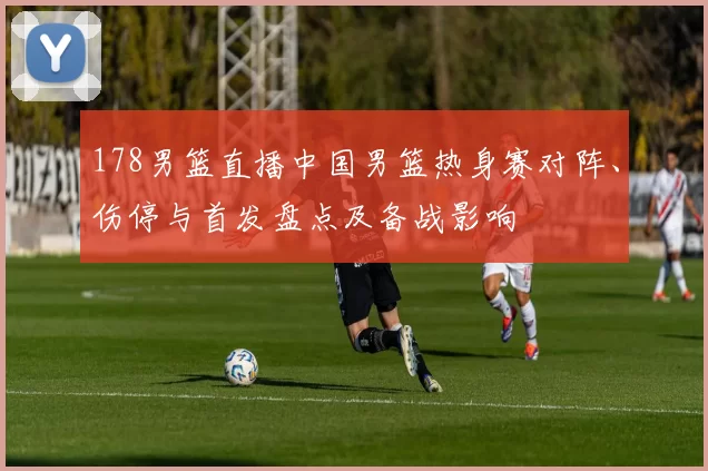 178男篮直播中国男篮热身赛对阵、伤停与首发盘点及备战影响