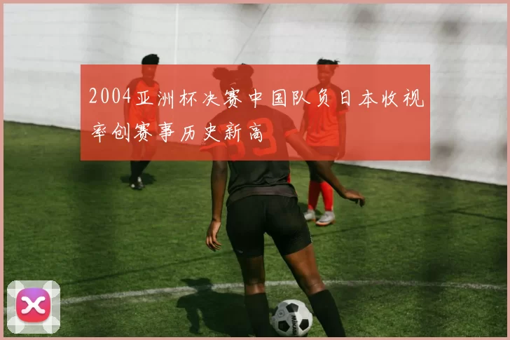 2004亚洲杯决赛中国队负日本收视率创赛事历史新高