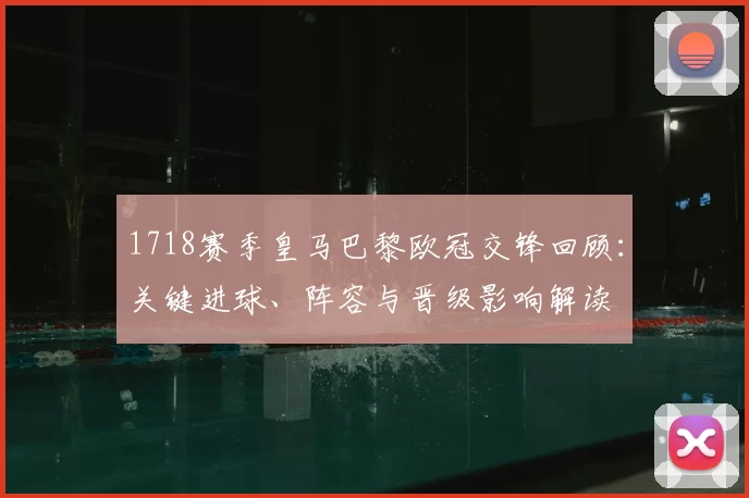 1718赛季皇马巴黎欧冠交锋回顾：关键进球、阵容与晋级影响解读