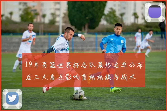 19年男篮世界杯各队最终名单公布后三大看点影响首轮轮换与战术