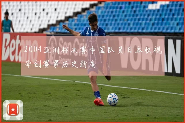 2004亚洲杯决赛中国队负日本收视率创赛事历史新高