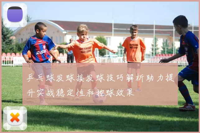 乒乓球发球接发球技巧解析助力提升实战稳定性和控球效果