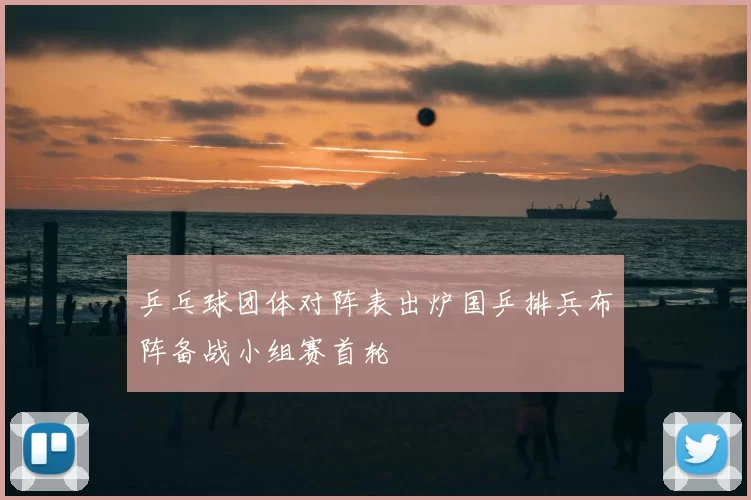 乒乓球团体对阵表出炉国乒排兵布阵备战小组赛首轮