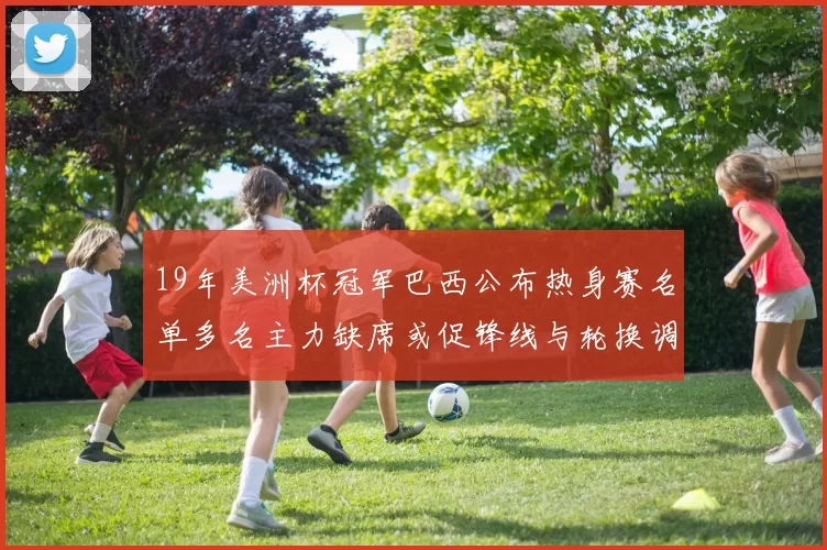 19年美洲杯冠军巴西公布热身赛名单多名主力缺席或促锋线与轮换调整