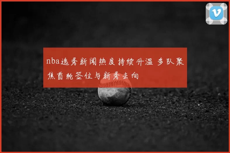 nba选秀新闻热度持续升温 多队聚焦首轮签位与新秀去向
