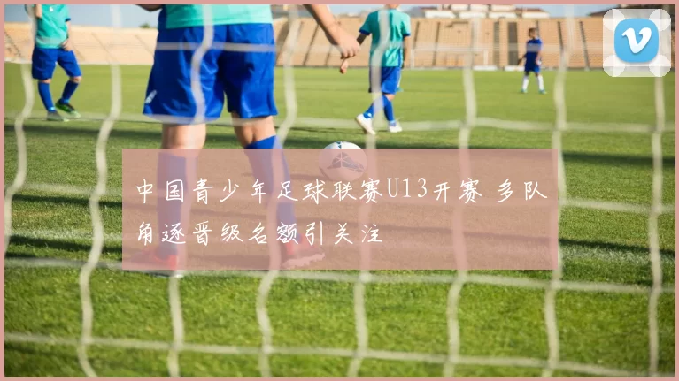 中国青少年足球联赛U13开赛 多队角逐晋级名额引关注