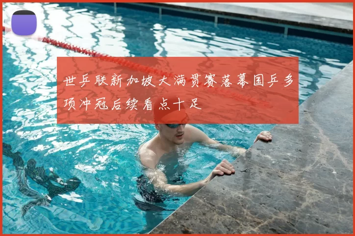 世乒联新加坡大满贯赛落幕国乒多项冲冠后续看点十足