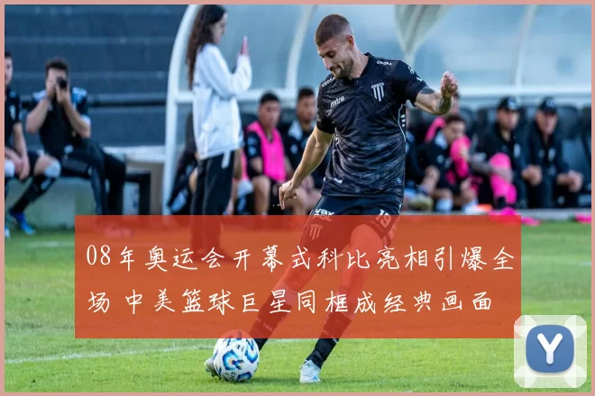 08年奥运会开幕式科比亮相引爆全场 中美篮球巨星同框成经典画面