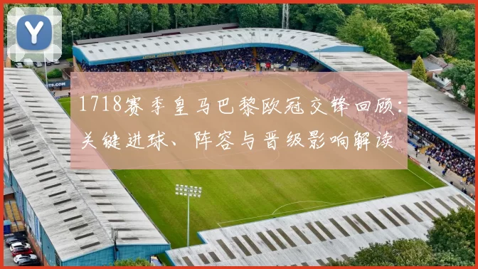 1718赛季皇马巴黎欧冠交锋回顾：关键进球、阵容与晋级影响解读