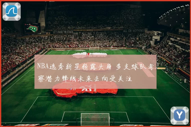 NBA选秀新星崭露头角 多支球队考察潜力锋线未来去向受关注