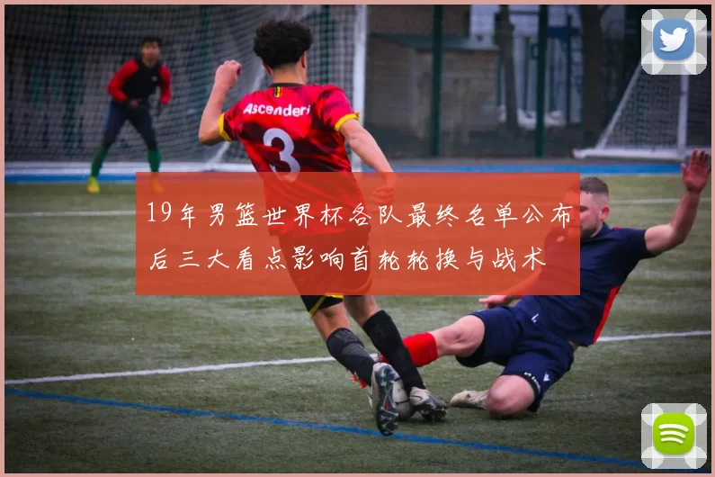 19年男篮世界杯各队最终名单公布后三大看点影响首轮轮换与战术