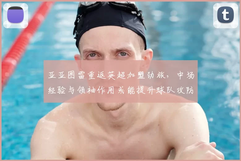 亚亚图雷重返英超加盟劲旅,中场经验与领袖作用或能提升球队攻防稳定性