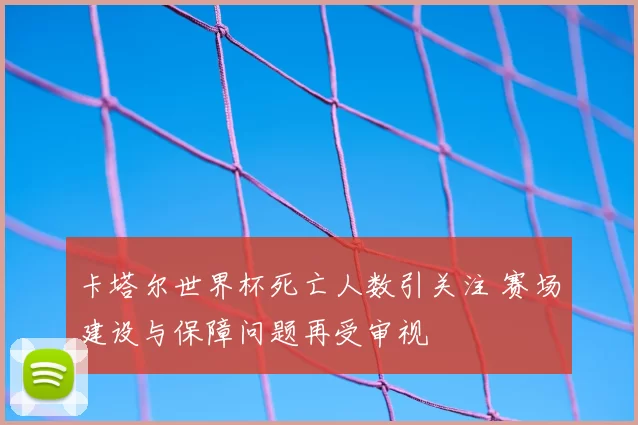 卡塔尔世界杯死亡人数引关注 赛场建设与保障问题再受审视