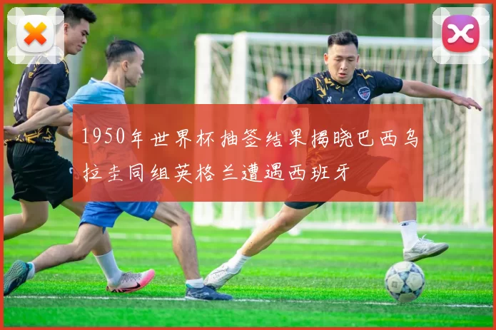1950年世界杯抽签结果揭晓巴西乌拉圭同组英格兰遭遇西班牙