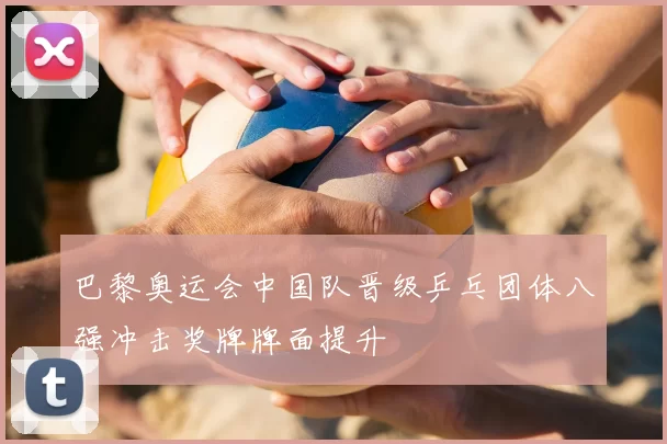 巴黎奥运会中国队晋级乒乓团体八强冲击奖牌牌面提升