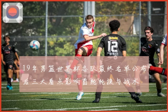 19年男篮世界杯各队最终名单公布后三大看点影响首轮轮换与战术